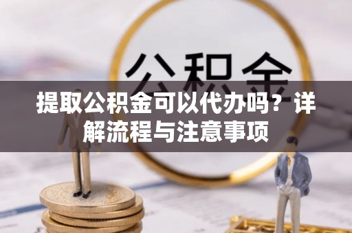 龙岩提取公积金可以代办吗？详解流程与注意事项