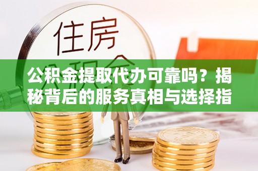 龙岩公积金提取代办可靠吗？揭秘背后的服务真相与选择指南