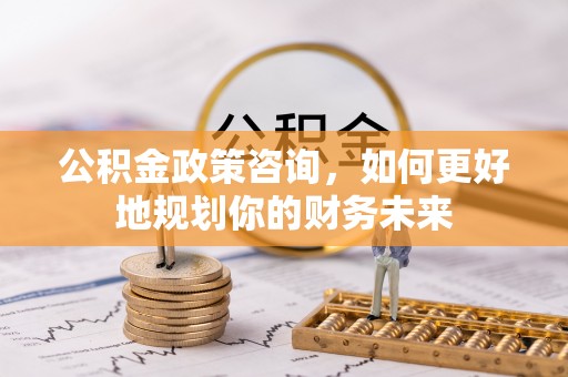 龙岩公积金政策咨询，如何更好地规划你的财务未来