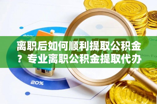 龙岩离职后如何顺利提取公积金？专业离职公积金提取代办服务指南