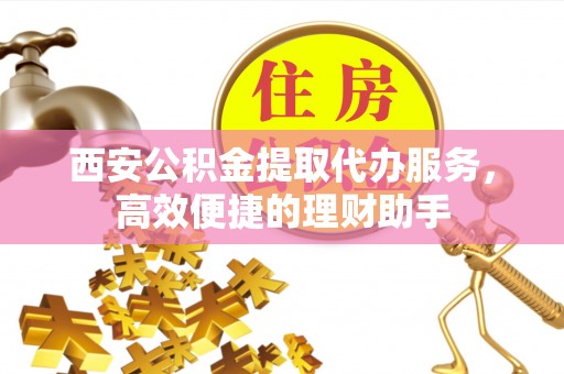 龙岩西安公积金提取代办服务，高效便捷的理财助手