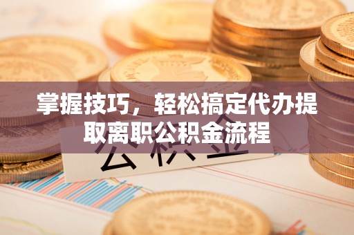 龙岩掌握技巧，轻松搞定代办提取离职公积金流程