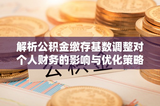 龙岩解析公积金缴存基数调整对个人财务的影响与优化策略