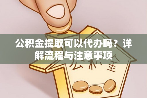 龙岩公积金提取可以代办吗？详解流程与注意事项