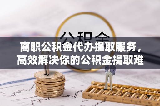 龙岩离职公积金代办提取服务，高效解决你的公积金提取难题