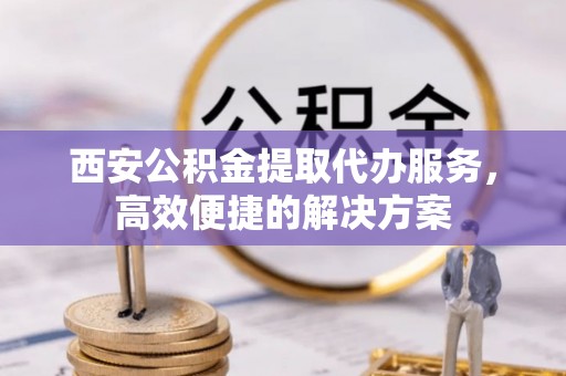 龙岩西安公积金提取代办服务，高效便捷的解决方案