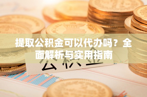 龙岩提取公积金可以代办吗？全面解析与实用指南