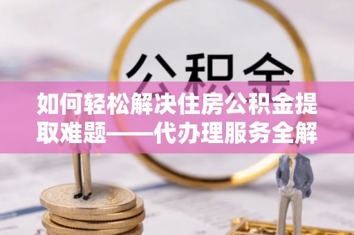 龙岩如何轻松解决住房公积金提取难题——代办理服务全解析