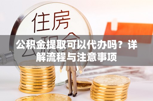 龙岩公积金提取可以代办吗？详解流程与注意事项