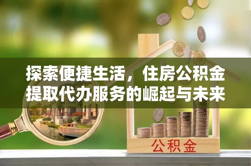龙岩探索便捷生活，住房公积金提取代办服务的崛起与未来趋势