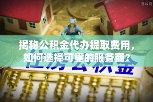 龙岩揭秘公积金代办提取费用，如何选择可靠的服务商？