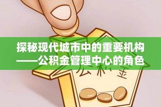 龙岩探秘现代城市中的重要机构——公积金管理中心的角色与使命