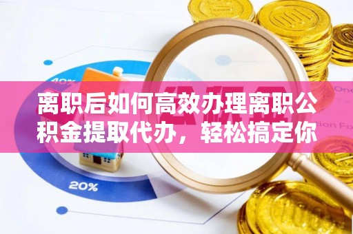 龙岩离职后如何高效办理离职公积金提取代办，轻松搞定你的公积金