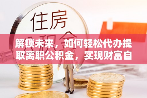 龙岩解锁未来，如何轻松代办提取离职公积金，实现财富自由的第一步