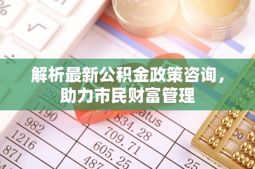龙岩解析最新公积金政策咨询，助力市民财富管理