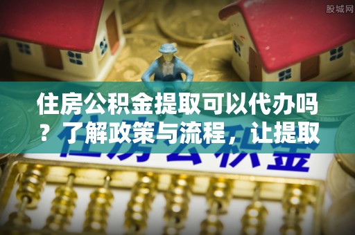 龙岩住房公积金提取可以代办吗？了解政策与流程，让提取更便捷