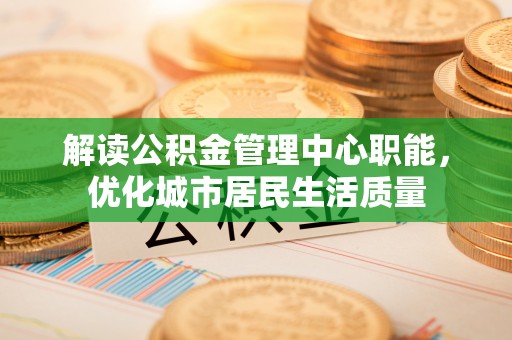 龙岩解读公积金管理中心职能，优化城市居民生活质量