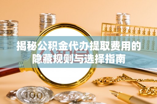 龙岩揭秘公积金代办提取费用的隐藏规则与选择指南