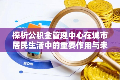 龙岩探析公积金管理中心在城市居民生活中的重要作用与未来发展趋势