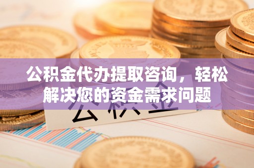 龙岩公积金代办提取咨询，轻松解决您的资金需求问题