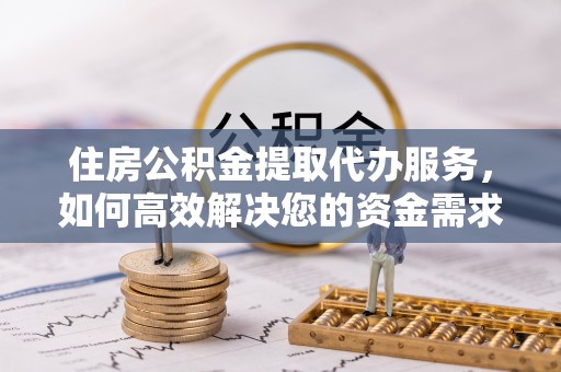 龙岩住房公积金提取代办服务，如何高效解决您的资金需求