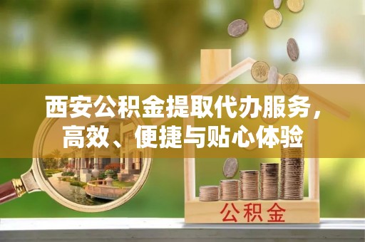 龙岩西安公积金提取代办服务，高效、便捷与贴心体验
