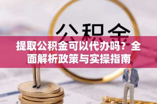 龙岩提取公积金可以代办吗？全面解析政策与实操指南