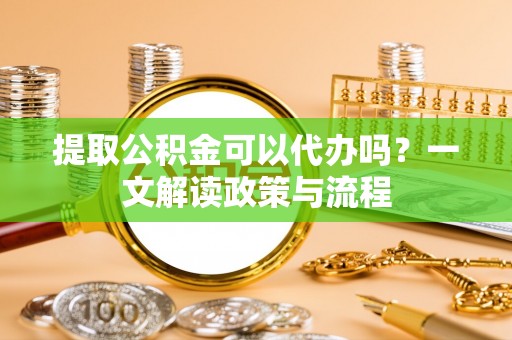 龙岩提取公积金可以代办吗？一文解读政策与流程