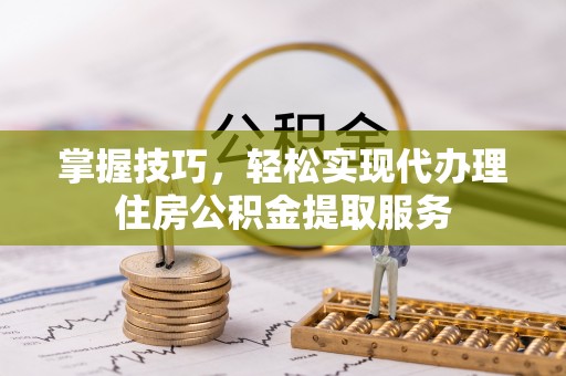 龙岩掌握技巧，轻松实现代办理住房公积金提取服务