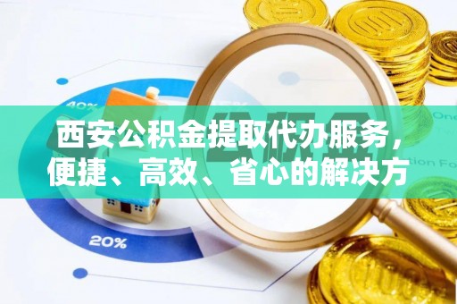 龙岩西安公积金提取代办服务，便捷、高效、省心的解决方案