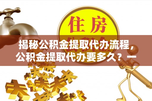 龙岩揭秘公积金提取代办流程，公积金提取代办要多久？一文读懂