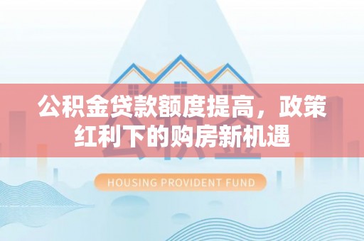 龙岩公积金贷款额度提高，政策红利下的购房新机遇