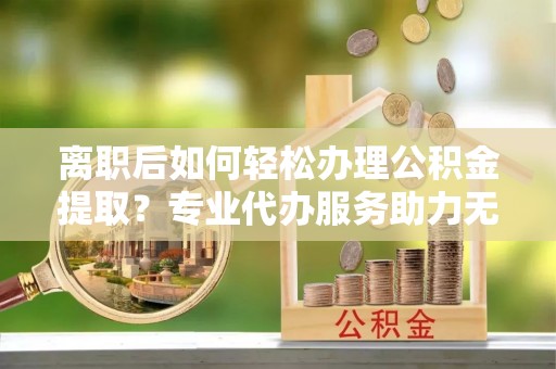 龙岩离职后如何轻松办理公积金提取？专业代办服务助力无忧