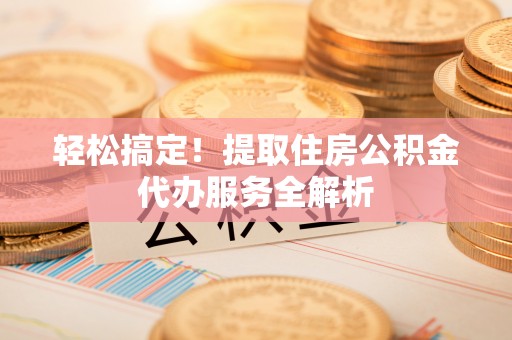 龙岩轻松搞定！提取住房公积金代办服务全解析