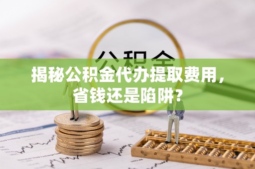 龙岩揭秘公积金代办提取费用，省钱还是陷阱？