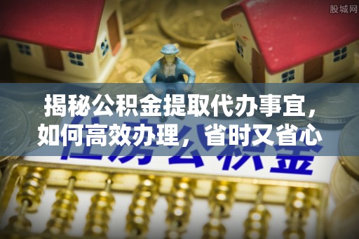 龙岩揭秘公积金提取代办事宜，如何高效办理，省时又省心？