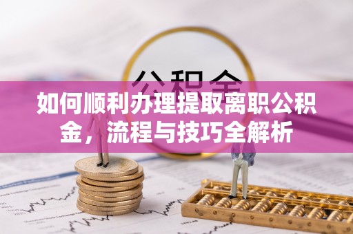 龙岩如何顺利办理提取离职公积金，流程与技巧全解析
