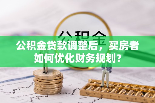 龙岩公积金贷款调整后，买房者如何优化财务规划？