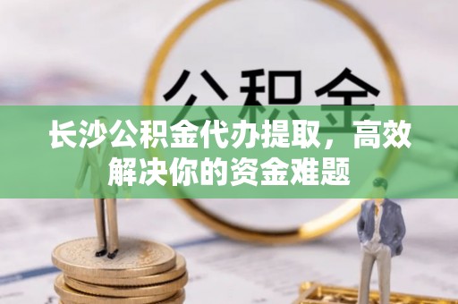 龙岩长沙公积金代办提取，高效解决你的资金难题