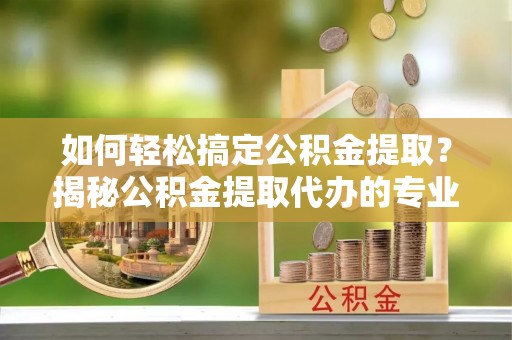 龙岩如何轻松搞定公积金提取？揭秘公积金提取代办的专业服务