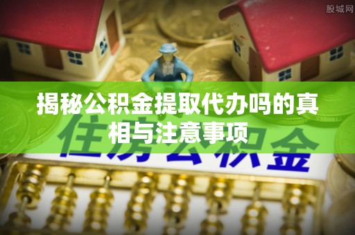 龙岩揭秘公积金提取代办吗的真相与注意事项
