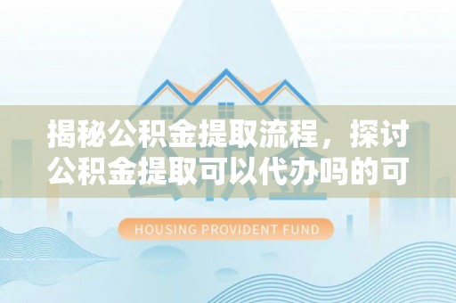 龙岩揭秘公积金提取流程，探讨公积金提取可以代办吗的可行性与注意事项