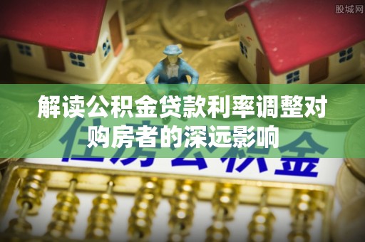 龙岩解读公积金贷款利率调整对购房者的深远影响