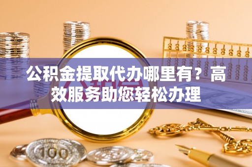 龙岩公积金提取代办哪里有？高效服务助您轻松办理