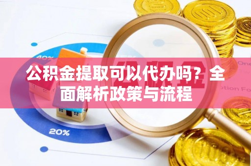 龙岩公积金提取可以代办吗？全面解析政策与流程