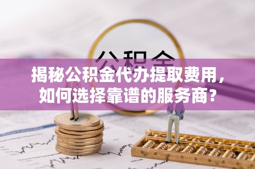 龙岩揭秘公积金代办提取费用，如何选择靠谱的服务商？