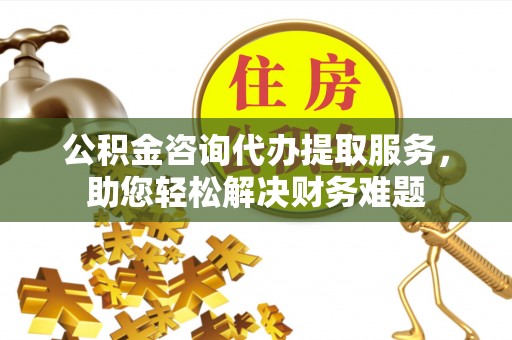 龙岩公积金咨询代办提取服务，助您轻松解决财务难题