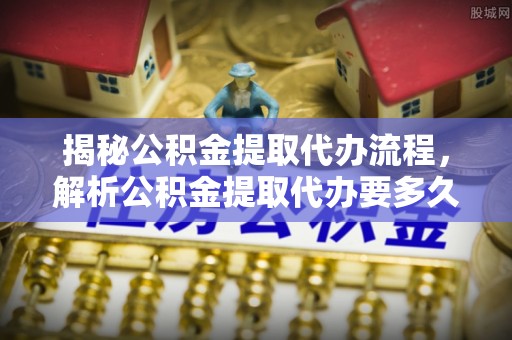 龙岩揭秘公积金提取代办流程，解析公积金提取代办要多久的真相