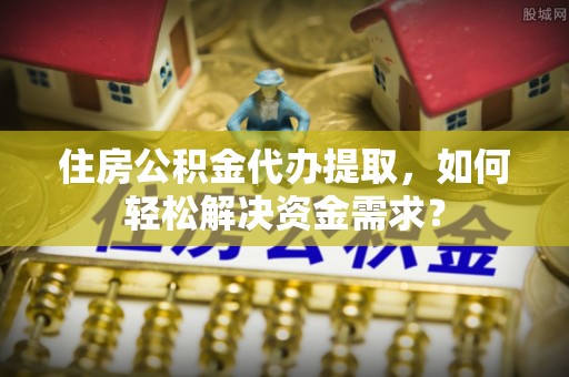 龙岩住房公积金代办提取，如何轻松解决资金需求？