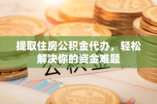 龙岩提取住房公积金代办，轻松解决你的资金难题
